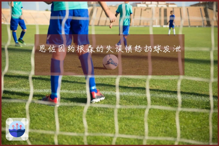 恩佐因约根森的失误愤怒扔球发泄