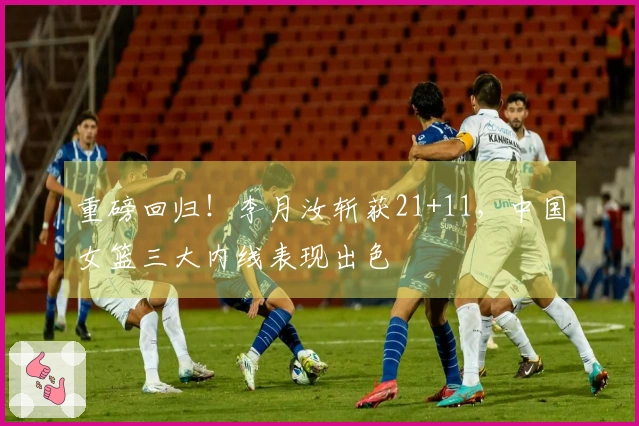 重磅回归！李月汝斩获21+11，中国女篮三大内线表现出色