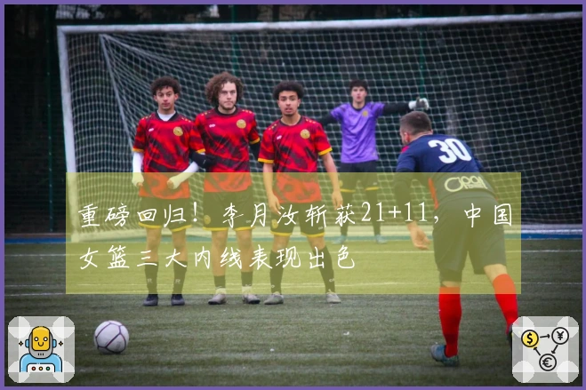 重磅回归！李月汝斩获21+11，中国女篮三大内线表现出色