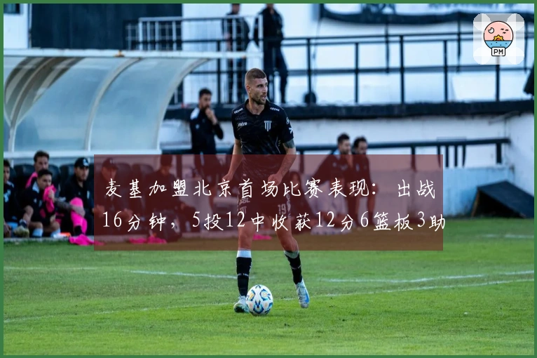 麦基加盟北京首场比赛表现：出战16分钟，5投12中收获12分6篮板3助攻