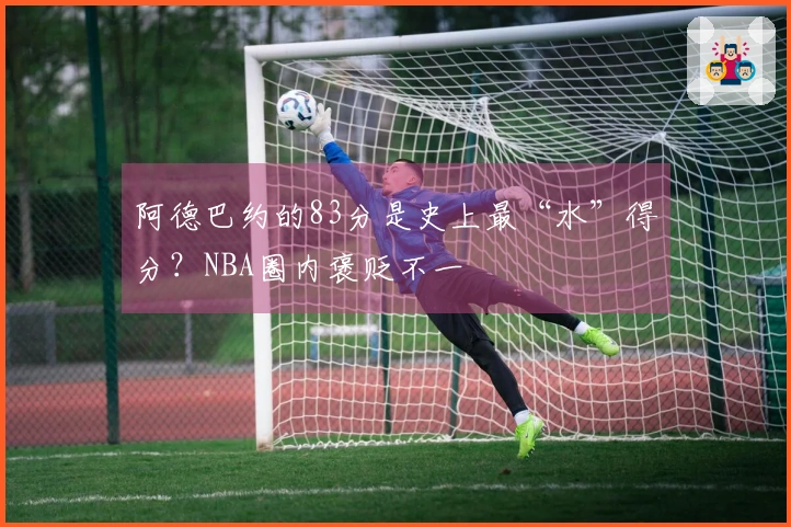 阿德巴约的83分是史上最“水”得分？NBA圈内褒贬不一