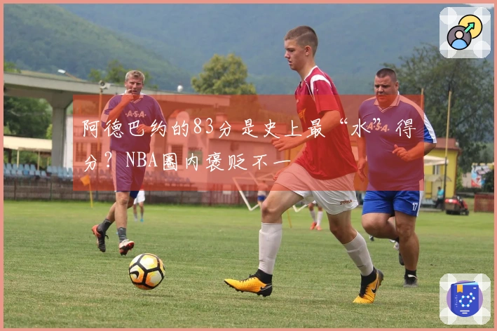 阿德巴约的83分是史上最“水”得分？NBA圈内褒贬不一