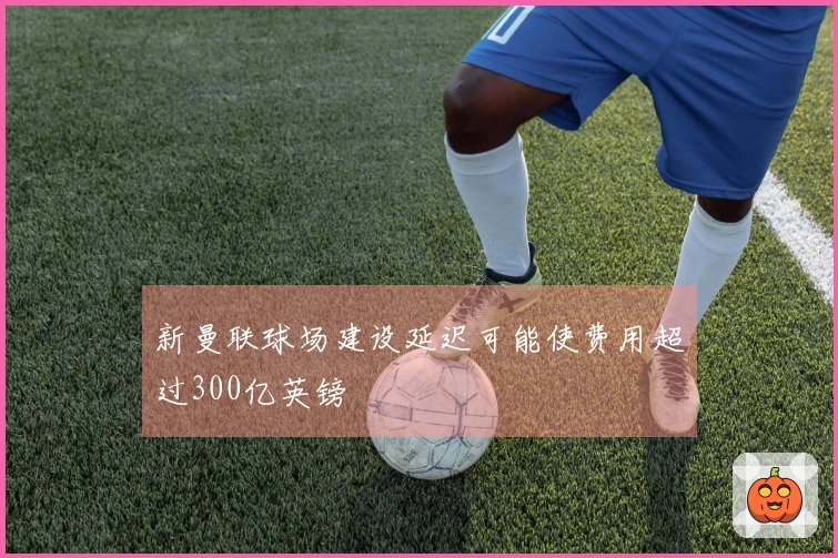 新曼联球场建设延迟可能使费用超过300亿英镑