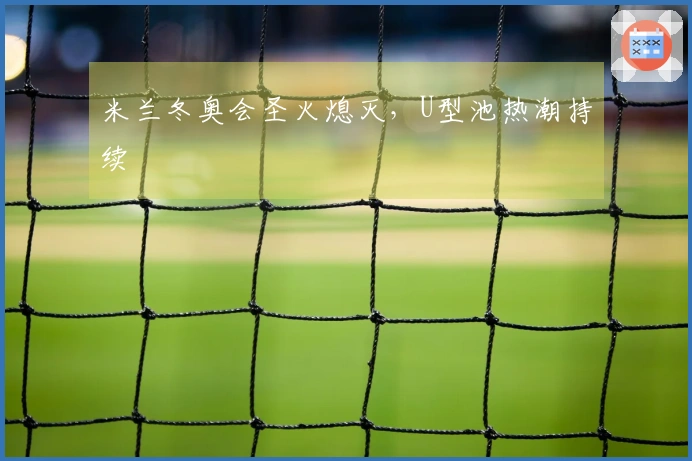 米兰冬奥会圣火熄灭，U型池热潮持续