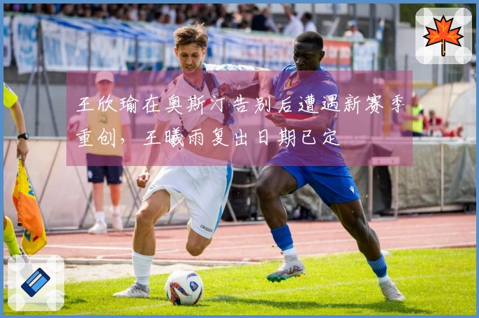 王欣瑜在奥斯汀告别后遭遇新赛季重创，王曦雨复出日期已定