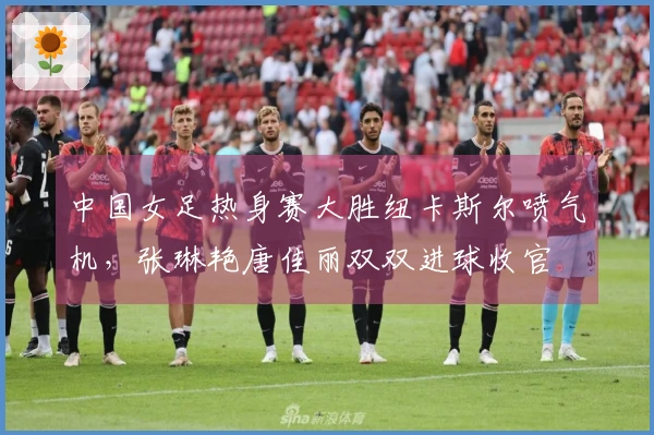 中国女足热身赛大胜纽卡斯尔喷气机，张琳艳唐佳丽双双进球收官