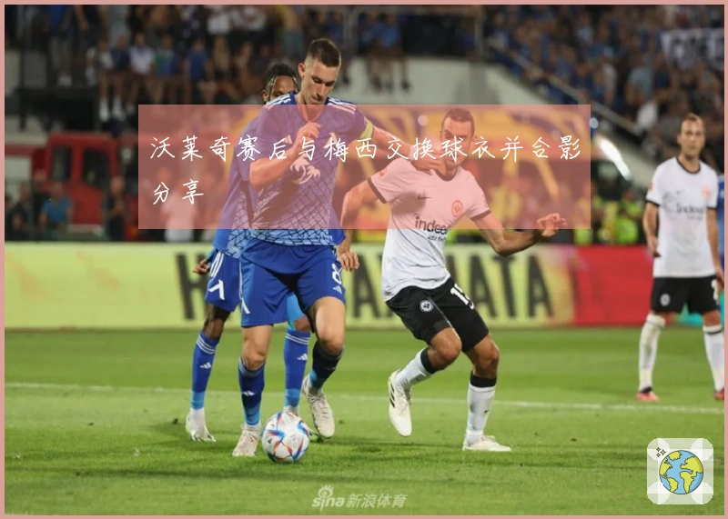 沃莱奇赛后与梅西交换球衣并合影分享