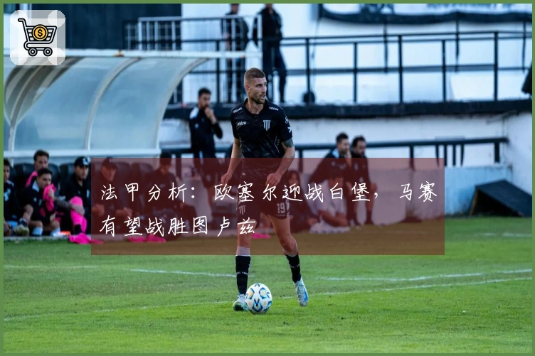 法甲分析：欧塞尔迎战白堡，马赛有望战胜图卢兹