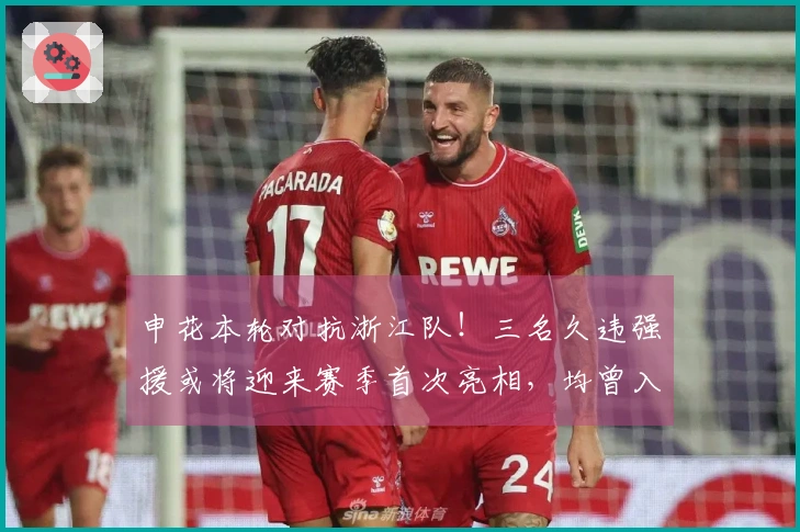 申花本轮对抗浙江队！三名久违强援或将迎来赛季首次亮相，均曾入选国家队
