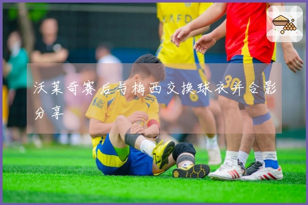 沃莱奇赛后与梅西交换球衣并合影分享