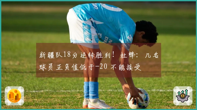 新疆队18分逆转胜利！杜锋：几名球员正负值低于-20 不能接受