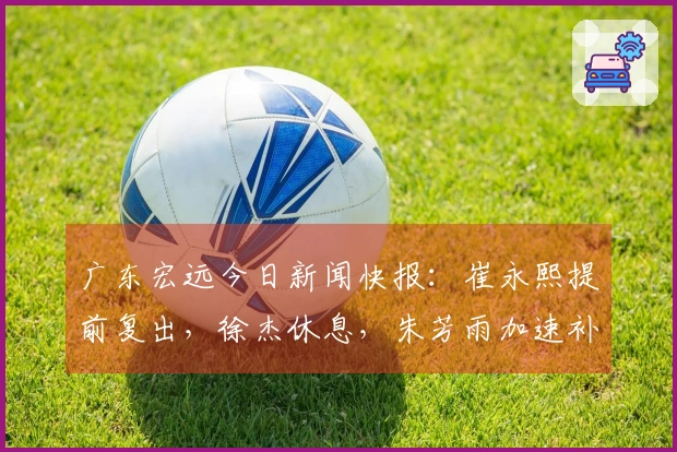 广东宏远今日新闻快报：崔永熙提前复出，徐杰休息，朱芳雨加速补强