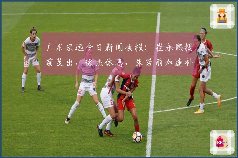 广东宏远今日新闻快报：崔永熙提前复出，徐杰休息，朱芳雨加速补强