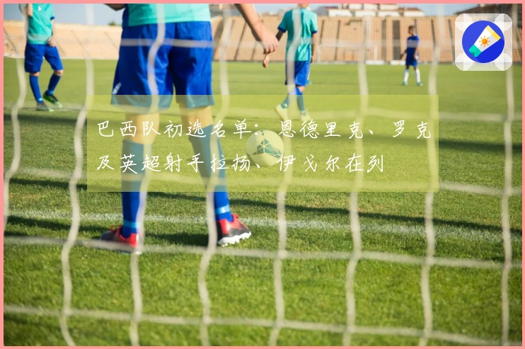 巴西队初选名单：恩德里克、罗克及英超射手拉扬、伊戈尔在列