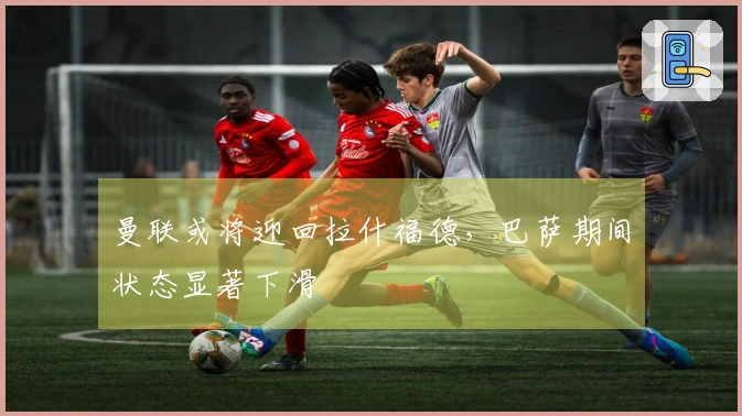 曼联或将迎回拉什福德，巴萨期间状态显著下滑